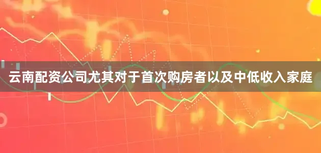 云南配资公司尤其对于首次购房者以及中低收入家庭