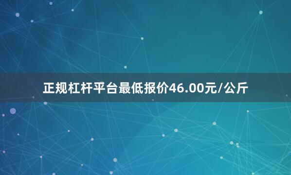 正规杠杆平台最低报价46.00元/公斤
