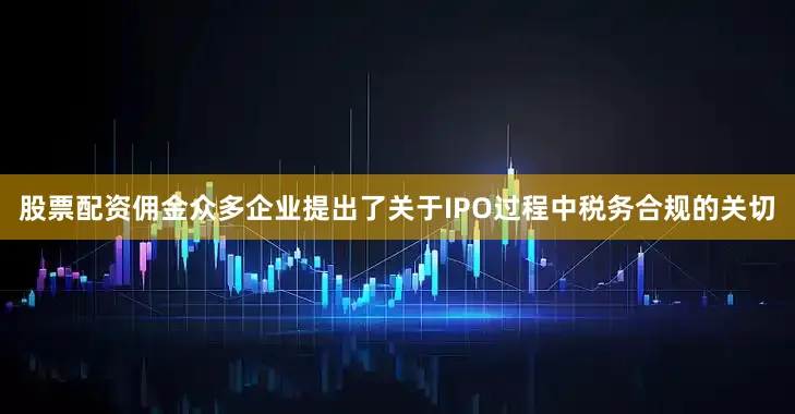 股票配资佣金众多企业提出了关于IPO过程中税务合规的关切