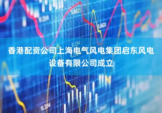 香港配资公司上海电气风电集团启东风电设备有限公司成立