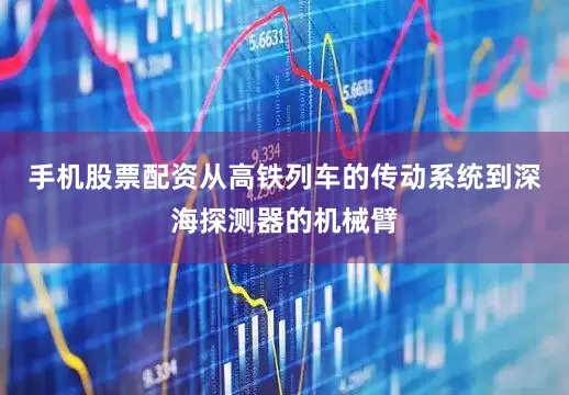 手机股票配资从高铁列车的传动系统到深海探测器的机械臂