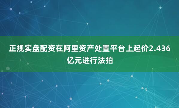 正规实盘配资在阿里资产处置平台上起价2.436亿元进行法拍