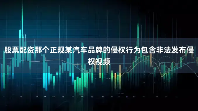 股票配资那个正规某汽车品牌的侵权行为包含非法发布侵权视频