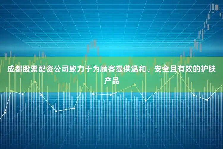 成都股票配资公司致力于为顾客提供温和、安全且有效的护肤产品