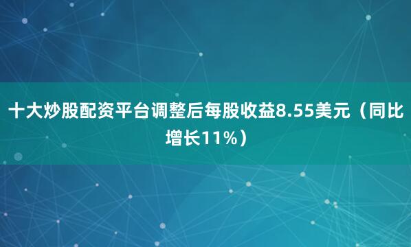 十大炒股配资平台调整后每股收益8.55美元（同比增长11%）