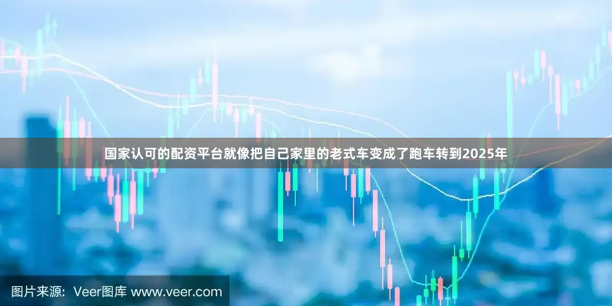 国家认可的配资平台就像把自己家里的老式车变成了跑车转到2025年