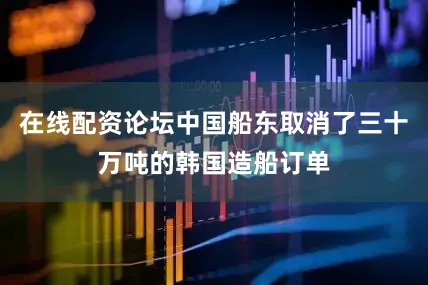 在线配资论坛中国船东取消了三十万吨的韩国造船订单