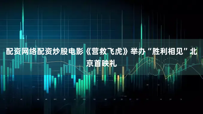 配资网络配资炒股电影《营救飞虎》举办“胜利相见”北京首映礼