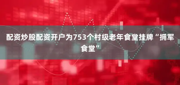 配资炒股配资开户为753个村级老年食堂挂牌“拥军食堂”