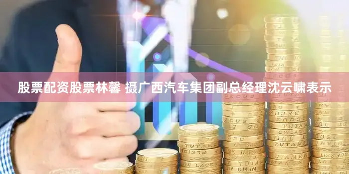股票配资股票林馨 摄　　广西汽车集团副总经理沈云啸表示