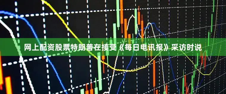 网上配资股票特朗普在接受《每日电讯报》采访时说