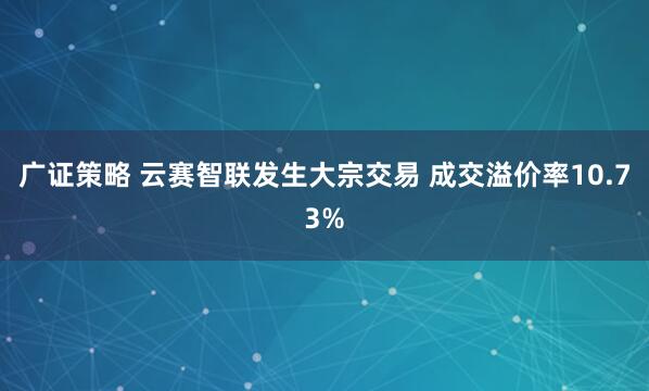广证策略 云赛智联发生大宗交易 成交溢价率10.73%