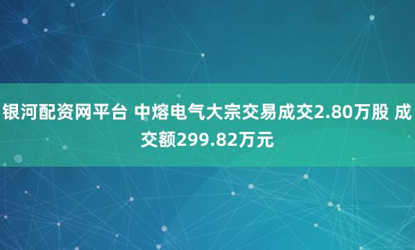 银河配资网平台 中熔电气大宗交易成交2.80万股 成交额299.82万元