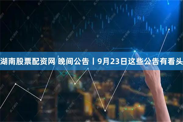 湖南股票配资网 晚间公告丨9月23日这些公告有看头