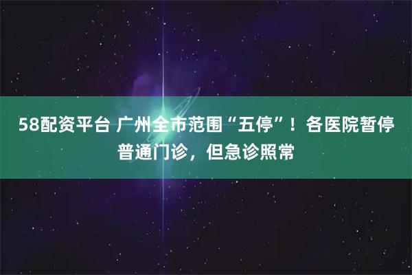 58配资平台 广州全市范围“五停”！各医院暂停普通门诊，但急诊照常