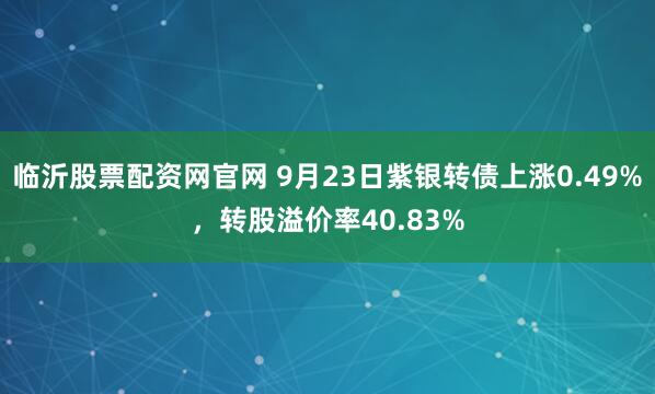临沂股票配资网官网 9月23日紫银转债上涨0.49%，转股溢价率40.83%
