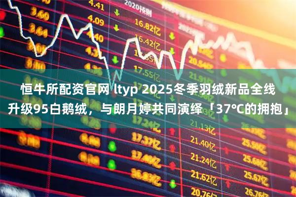 恒牛所配资官网 ltyp 2025冬季羽绒新品全线升级95白鹅绒，与朗月婷共同演绎「37℃的拥抱」