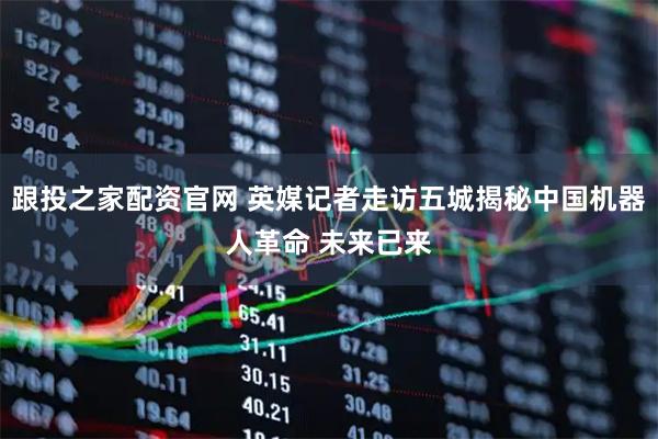 跟投之家配资官网 英媒记者走访五城揭秘中国机器人革命 未来已来