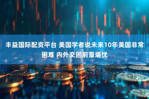 丰益国际配资平台 美国学者说未来10年美国非常困难 内外交困前景堪忧