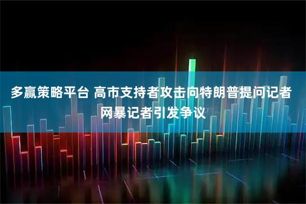 多赢策略平台 高市支持者攻击向特朗普提问记者 网暴记者引发争议