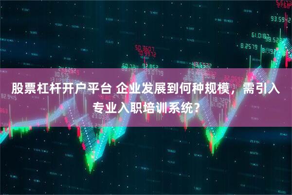 股票杠杆开户平台 企业发展到何种规模，需引入专业入职培训系统？