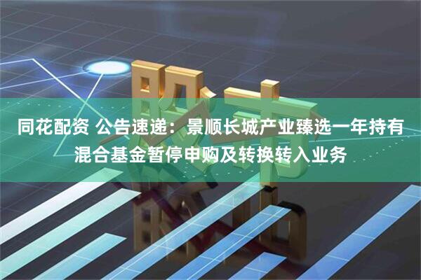 同花配资 公告速递：景顺长城产业臻选一年持有混合基金暂停申购及转换转入业务