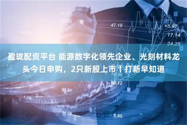 盈珑配资平台 能源数字化领先企业、光刻材料龙头今日申购，2只新股上市丨打新早知道