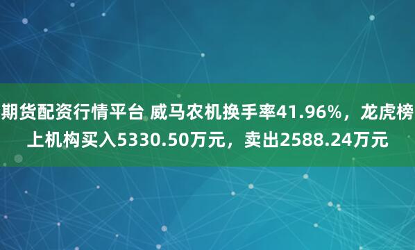 期货配资行情平台 威马农机换手率41.96%，龙虎榜上机构买入5330.50万元，卖出2588.24万元