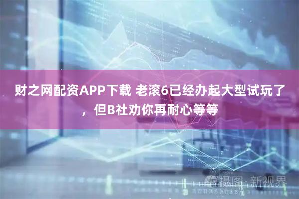 财之网配资APP下载 老滚6已经办起大型试玩了，但B社劝你再耐心等等