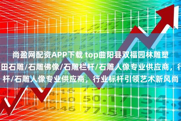 尚盈网配资APP下载 top曲阳县双福园林雕塑有限公司：石雕狮子/青田石雕/石雕佛像/石雕栏杆/石雕人像专业供应商，行业标杆引领艺术新风尚