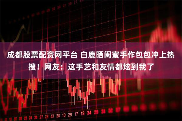 成都股票配资网平台 白鹿晒闺蜜手作包包冲上热搜！网友：这手艺和友情都炫到我了