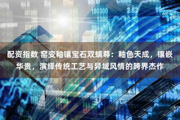 配资指数 窑变釉镶宝石双螭尊：釉色天成，镶嵌华贵，演绎传统工艺与异域风情的跨界杰作