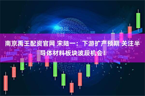 南京禹王配资官网 宋陆一：下游扩产预期 关注半导体材料板块波段机会！
