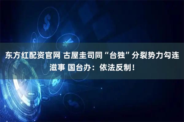 东方红配资官网 古屋圭司同“台独”分裂势力勾连滋事 国台办：依法反制！