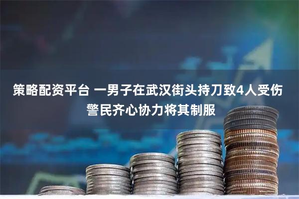 策略配资平台 一男子在武汉街头持刀致4人受伤  警民齐心协力将其制服
