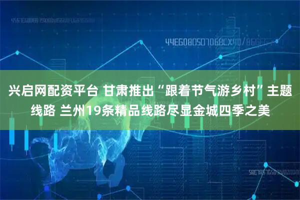 兴启网配资平台 甘肃推出“跟着节气游乡村”主题线路 兰州19条精品线路尽显金城四季之美