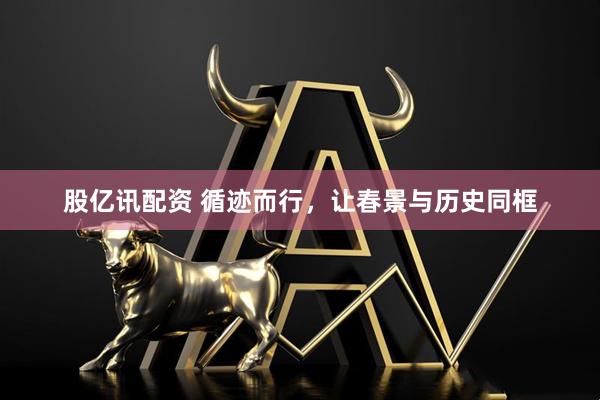 股亿讯配资 循迹而行，让春景与历史同框
