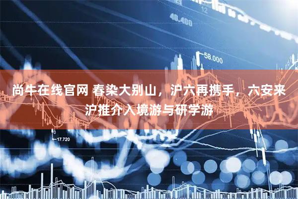尚牛在线官网 春染大别山，沪六再携手，六安来沪推介入境游与研学游