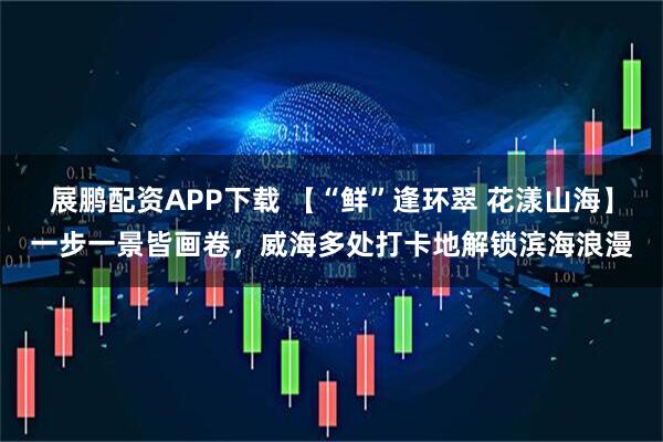 展鹏配资APP下载 【“鲜”逢环翠 花漾山海】一步一景皆画卷，威海多处打卡地解锁滨海浪漫