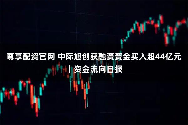 尊享配资官网 中际旭创获融资资金买入超44亿元丨资金流向日报