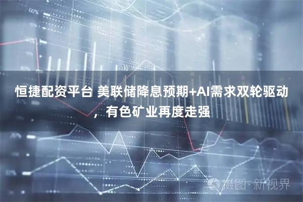 恒捷配资平台 美联储降息预期+AI需求双轮驱动，有色矿业再度走强