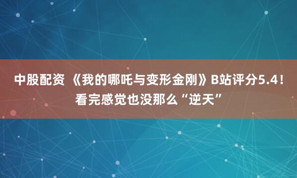 中股配资 《我的哪吒与变形金刚》B站评分5.4！看完感觉也没那么“逆天”