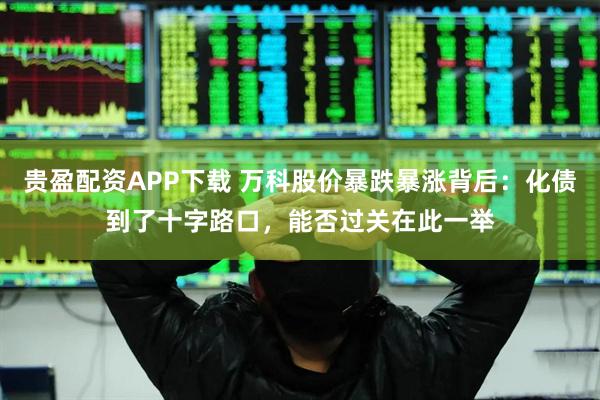 贵盈配资APP下载 万科股价暴跌暴涨背后：化债到了十字路口，能否过关在此一举