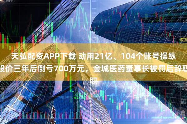 天弘配资APP下载 动用21亿、104个账号操纵股价三年后倒亏700万元，金城医药董事长被罚后辞职