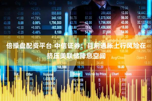 倍操盘配资平台 中信证券：目前通胀上行风险在挤压美联储降息空间
