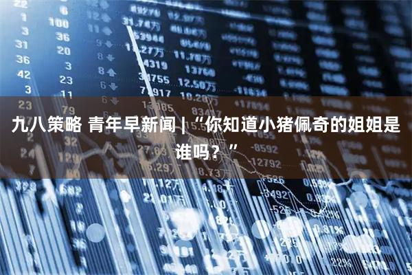九八策略 青年早新闻 | “你知道小猪佩奇的姐姐是谁吗？”