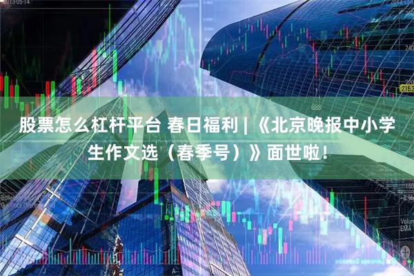 股票怎么杠杆平台 春日福利 | 《北京晚报中小学生作文选（春季号）》面世啦！