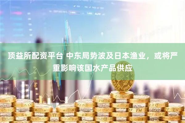 顶益所配资平台 中东局势波及日本渔业，或将严重影响该国水产品供应