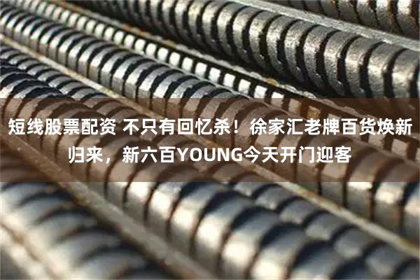 短线股票配资 不只有回忆杀！徐家汇老牌百货焕新归来，新六百YOUNG今天开门迎客