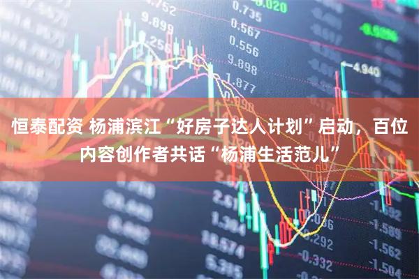 恒泰配资 杨浦滨江“好房子达人计划”启动，百位内容创作者共话“杨浦生活范儿”